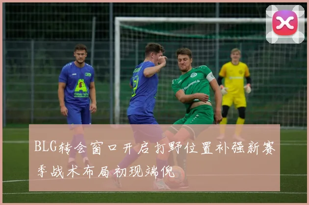 BLG转会窗口开启打野位置补强新赛季战术布局初现端倪