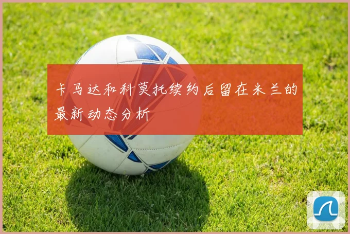 卡马达和科莫托续约后留在米兰的最新动态分析