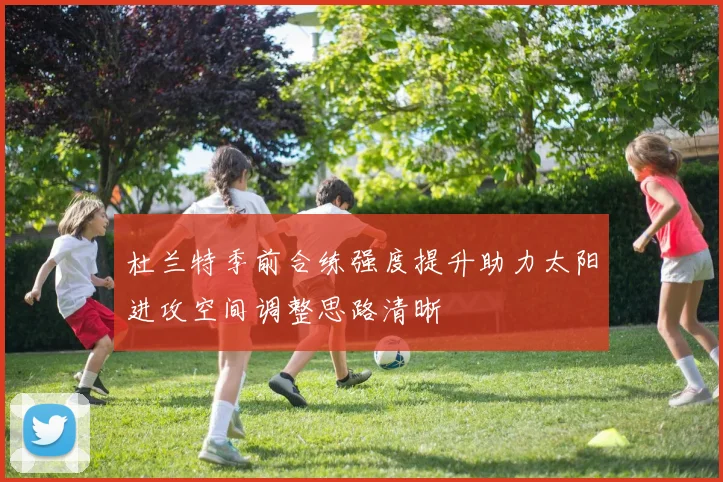 杜兰特季前合练强度提升助力太阳进攻空间调整思路清晰