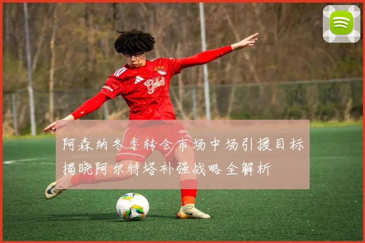 阿森纳冬季转会市场中场引援目标揭晓阿尔特塔补强战略全解析
