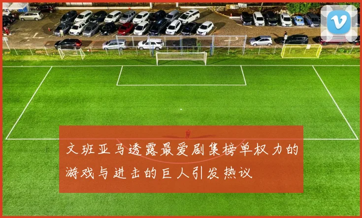 文班亚马透露最爱剧集榜单权力的游戏与进击的巨人引发热议