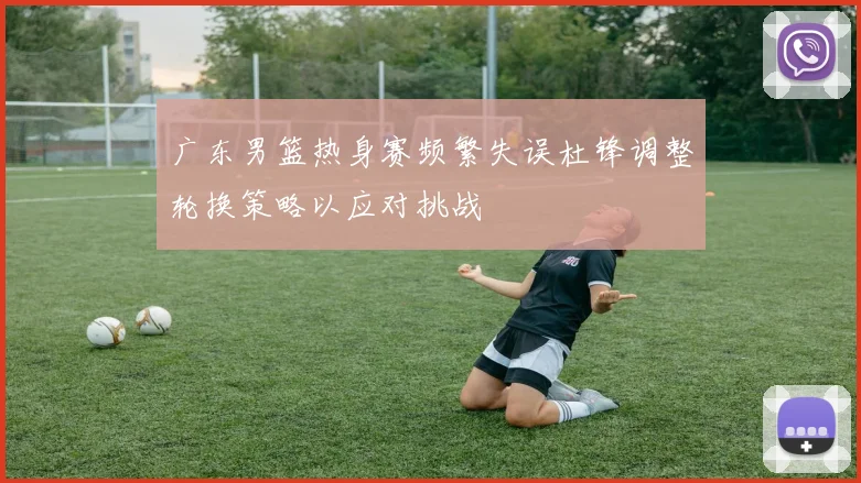 广东男篮热身赛频繁失误杜锋调整轮换策略以应对挑战
