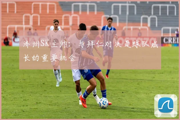 济州SK主帅:与拜仁对决是球队成长的重要机会
