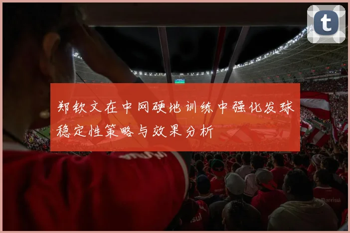 郑钦文在中网硬地训练中强化发球稳定性策略与效果分析