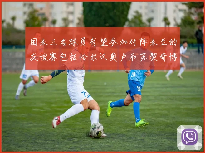 国米三名球员有望参加对阵米兰的友谊赛包括恰尔汉奥卢和苏契奇博尼
